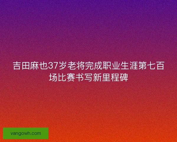 吉田麻也37岁老将完成职业生涯第七百场比赛书写新里程碑