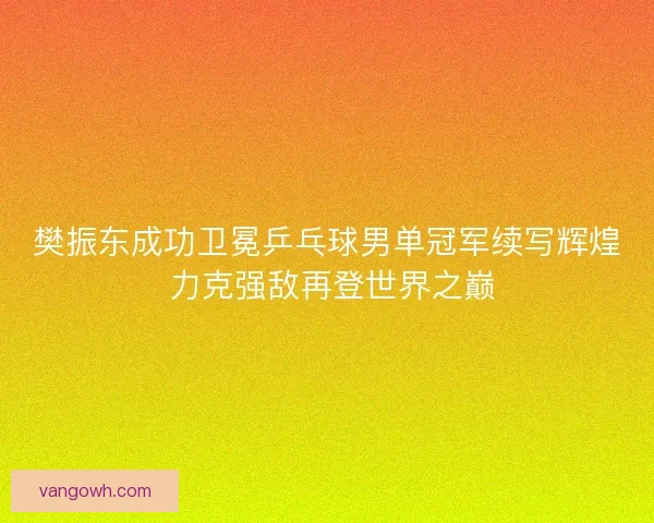 樊振东成功卫冕乒乓球男单冠军续写辉煌 力克强敌再登世界之巅