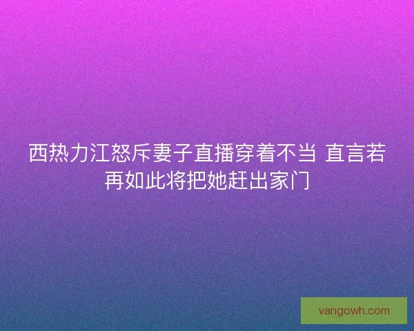 西热力江怒斥妻子直播穿着不当 直言若再如此将把她赶出家门