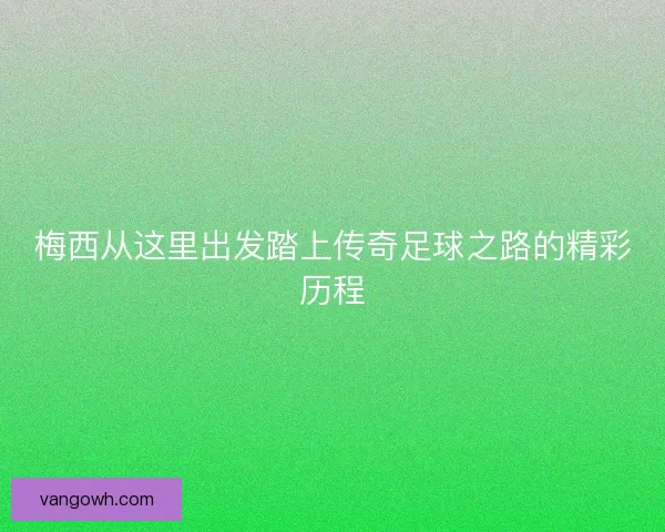 梅西从这里出发踏上传奇足球之路的精彩历程