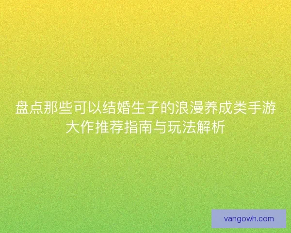 盘点那些可以结婚生子的浪漫养成类手游大作推荐指南与玩法解析