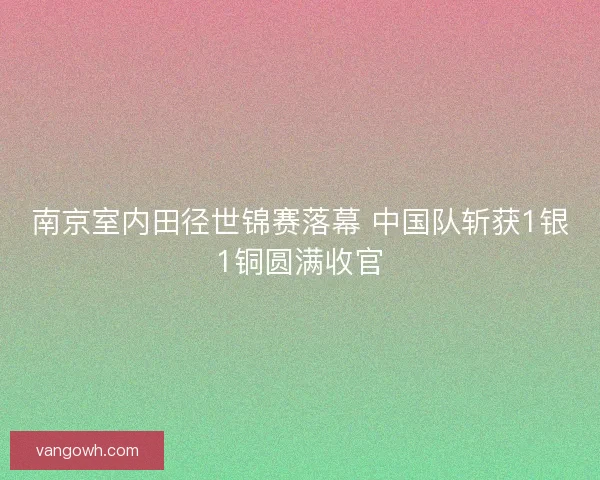 南京室内田径世锦赛落幕 中国队斩获1银1铜圆满收官