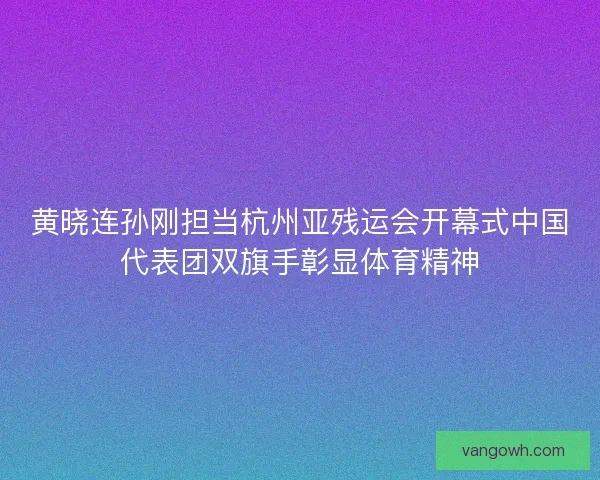 黄晓连孙刚担当杭州亚残运会开幕式中国代表团双旗手彰显体育精神