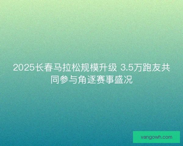 2025长春马拉松规模升级 3.5万跑友共同参与角逐赛事盛况