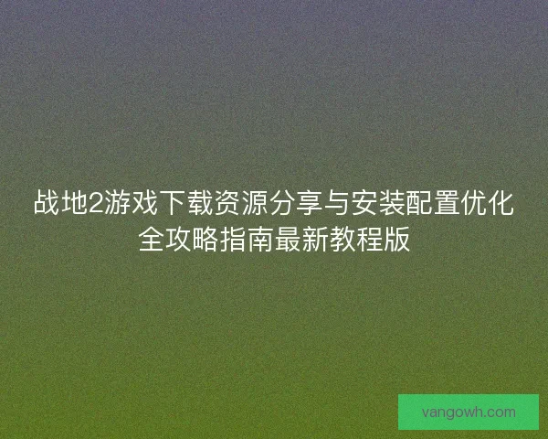战地2游戏下载资源分享与安装配置优化全攻略指南最新教程版