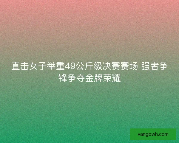 直击女子举重49公斤级决赛赛场 强者争锋争夺金牌荣耀