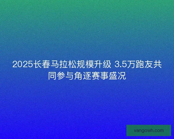 2025长春马拉松规模升级 3.5万跑友共同参与角逐赛事盛况